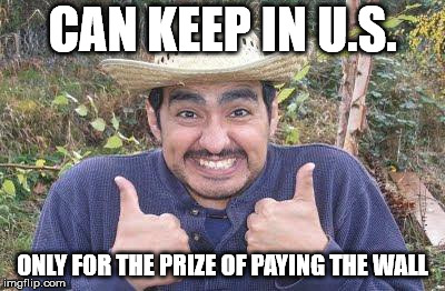 Mexican inside US happily paying the wall | CAN KEEP IN U.S. ONLY FOR THE PRIZE OF PAYING THE WALL | image tagged in mexican is pleased | made w/ Imgflip meme maker