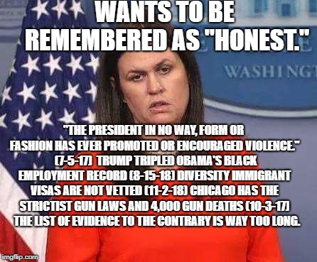 Sarah Sanders | WANTS TO BE REMEMBERED AS "HONEST."; "THE PRESIDENT IN NO WAY, FORM OR FASHION HAS EVER PROMOTED OR ENCOURAGED VIOLENCE."  (7-5-17)  TRUMP TRIPLED OBAMA'S BLACK EMPLOYMENT RECORD (8-15-18) DIVERSITY IMMIGRANT VISAS ARE NOT VETTED (11-2-18) CHICAGO HAS THE STRICTIST GUN LAWS AND 4,000 GUN DEATHS (10-3-17)   THE LIST OF EVIDENCE TO THE CONTRARY IS WAY TOO LONG. | image tagged in sarah sanders | made w/ Imgflip meme maker