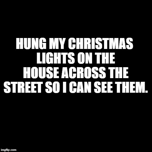 Plain Black Template | HUNG MY CHRISTMAS LIGHTS ON THE HOUSE ACROSS THE STREET SO I CAN SEE THEM. | image tagged in plain black template | made w/ Imgflip meme maker