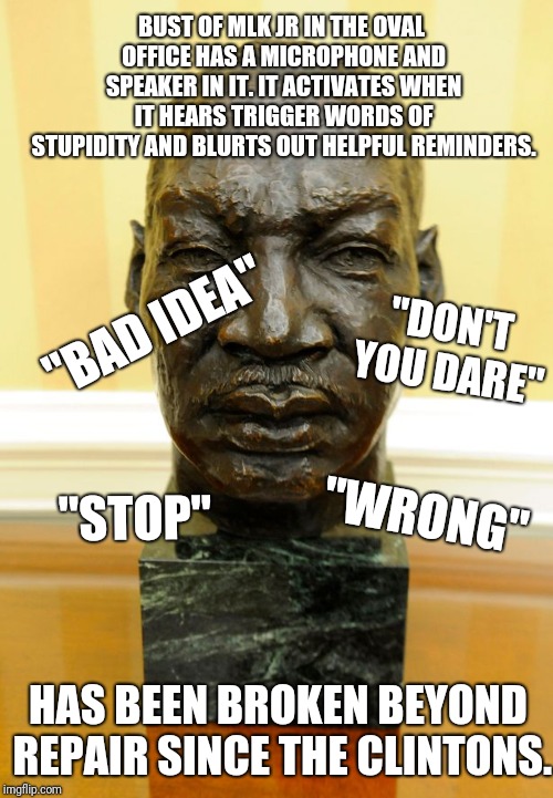 That explains a lot! | BUST OF MLK JR IN THE OVAL OFFICE HAS A MICROPHONE AND SPEAKER IN IT. IT ACTIVATES WHEN IT HEARS TRIGGER WORDS OF STUPIDITY AND BLURTS OUT HELPFUL REMINDERS. "BAD IDEA"; "DON'T YOU DARE"; "STOP"; "WRONG"; HAS BEEN BROKEN BEYOND REPAIR SINCE THE CLINTONS. | image tagged in mlk bust,mlk jr,martin luther king jr,oval office,bill clinton,hillary clinton | made w/ Imgflip meme maker
