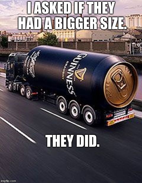 beer truck | I ASKED IF THEY HAD A BIGGER SIZE. THEY DID. | image tagged in beer truck | made w/ Imgflip meme maker