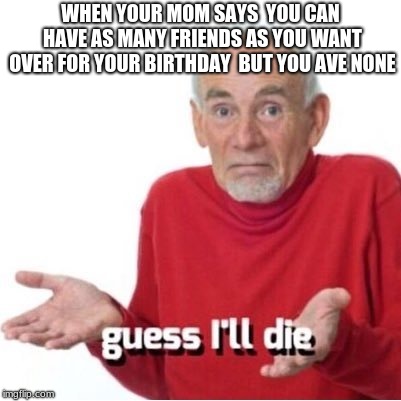 Guess I'll die | WHEN YOUR MOM SAYS  YOU CAN HAVE AS MANY FRIENDS AS YOU WANT OVER FOR YOUR BIRTHDAY  BUT YOU AVE NONE | image tagged in guess i'll die | made w/ Imgflip meme maker