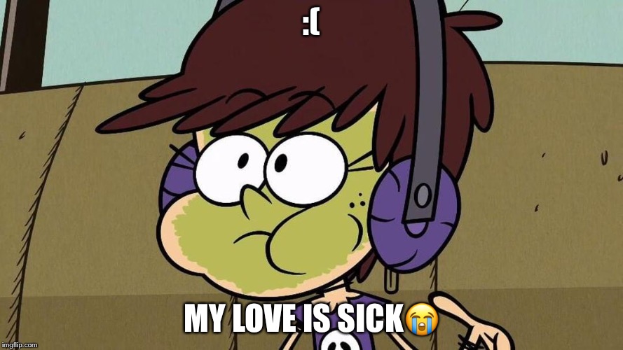 Luna Loud Sick | :(; MY LOVE IS SICK😭 | image tagged in luna loud sick | made w/ Imgflip meme maker