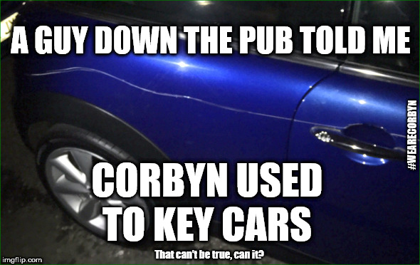 Did Corbyn used to key cars? | A GUY DOWN THE PUB TOLD ME; #WEARECORBYN; CORBYN USED TO KEY CARS; That can't be true, can it? | image tagged in corbyn eww,wearecorbyn,labourisdead,cultofcorbyn,gtto jc4pm,communist socialist | made w/ Imgflip meme maker