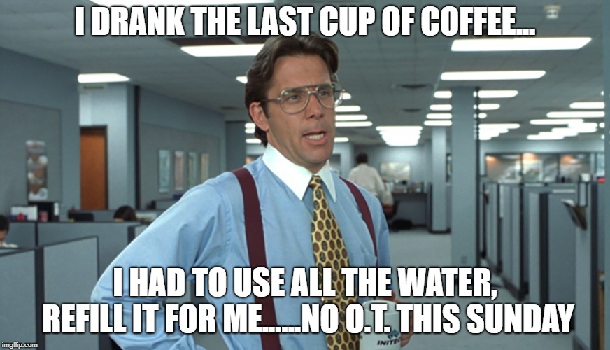 Office Space Bill Lumbergh | I DRANK THE LAST CUP OF COFFEE... I HAD TO USE ALL THE WATER, REFILL IT FOR ME......NO O.T. THIS SUNDAY | image tagged in office space bill lumbergh | made w/ Imgflip meme maker