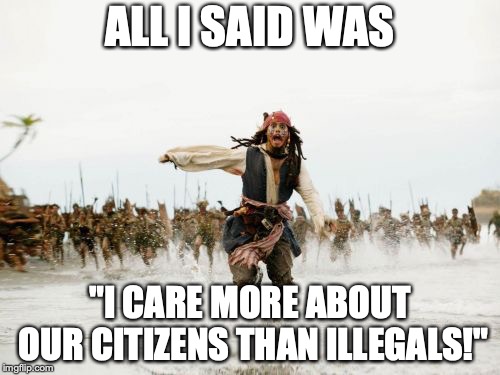 Jack Sparrow Being Chased Meme | ALL I SAID WAS; "I CARE MORE ABOUT OUR CITIZENS THAN ILLEGALS!" | image tagged in memes,jack sparrow being chased,funny,politics,illegal immigration | made w/ Imgflip meme maker