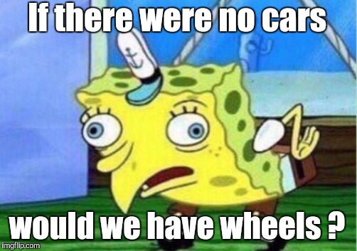 Mocking Spongebob Meme | If there were no cars would we have wheels ? | image tagged in memes,mocking spongebob | made w/ Imgflip meme maker