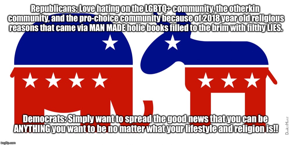 These are literally the only things that I support that the dems support so please don’t get your panties in a twist. Thank you! | Republicans: Love hating on the LGBTQ+ community, the otherkin community, and the pro-choice community because of 2018 year old religious reasons that came via MAN MADE holie books filled to the brim with filthy LIES. Democrats: Simply want to spread the good news that you can be ANYTHING you want to be no matter what your lifestyle and religion is!! | image tagged in republican and democrat | made w/ Imgflip meme maker