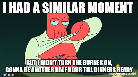 Zoidberg  | I HAD A SIMILAR MOMENT BUT I DIDN'T TURN THE BURNER ON, GONNA BE ANOTHER HALF HOUR TILL DINNERS READY | image tagged in zoidberg | made w/ Imgflip meme maker