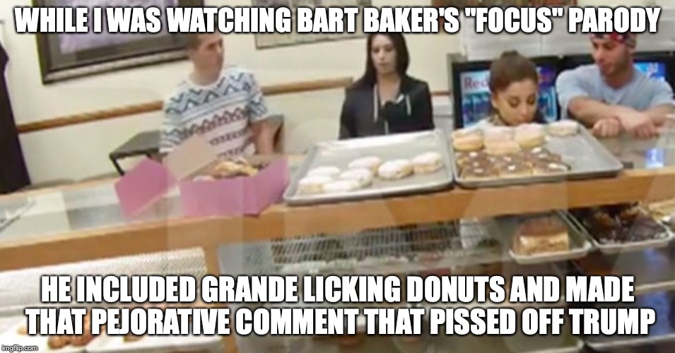 Donutgate | WHILE I WAS WATCHING BART BAKER'S "FOCUS" PARODY; HE INCLUDED GRANDE LICKING DONUTS AND MADE THAT PEJORATIVE COMMENT THAT PISSED OFF TRUMP | image tagged in donuts,ariana grande,memes,donutgate | made w/ Imgflip meme maker