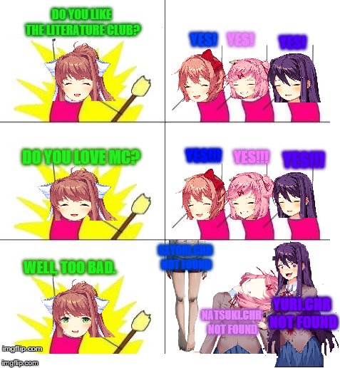 doki doki literature club in a nutshell | DO YOU LIKE THE LITERATURE CLUB? YES! YES! YES! DO YOU LOVE MC? YES!!! YES!!! YES!!! SAYORI.CHR NOT FOUND; WELL, TOO BAD. YURI.CHR NOT FOUND; NATSUKI.CHR NOT FOUND | image tagged in doki doki literature club,sayori,natsuki,yuri,monika | made w/ Imgflip meme maker