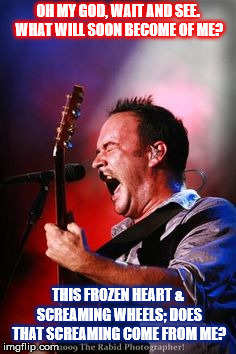 DMB So Damn Lucky | OH MY GOD, WAIT AND SEE. WHAT WILL SOON BECOME OF ME? THIS FROZEN HEART & SCREAMING WHEELS; DOES THAT SCREAMING COME FROM ME? | image tagged in dmb,dave,dave matthews,dave matthews band,so damn luck,screaming | made w/ Imgflip meme maker