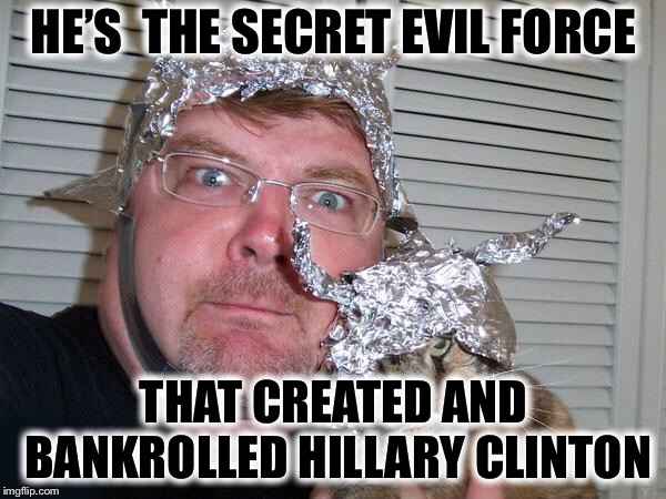 tin foil hat | HE’S  THE SECRET EVIL FORCE THAT CREATED AND BANKROLLED HILLARY CLINTON | image tagged in tin foil hat | made w/ Imgflip meme maker