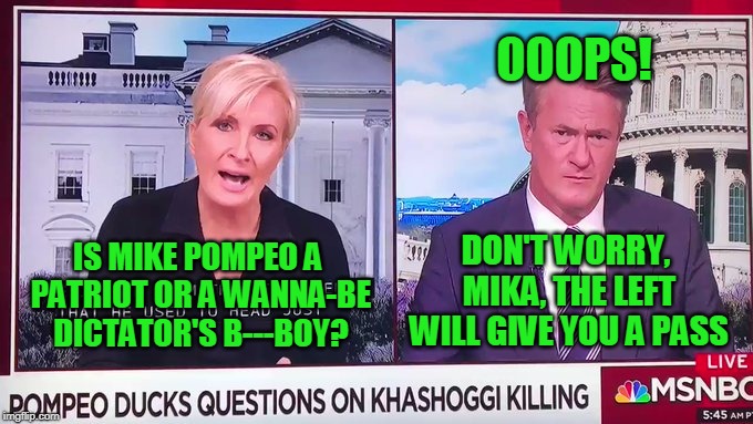 Not the "Real" Mika | OOOPS! DON'T WORRY, MIKA, THE LEFT WILL GIVE YOU A PASS; IS MIKE POMPEO A PATRIOT OR A WANNA-BE DICTATOR'S B---BOY? | image tagged in mika brzezinski,joe scarborough,mike pompeo,homophobia | made w/ Imgflip meme maker