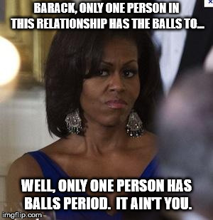Michelle Obama side eye | BARACK, ONLY ONE PERSON IN THIS RELATIONSHIP HAS THE BALLS TO... WELL, ONLY ONE PERSON HAS BALLS PERIOD.  IT AIN'T YOU. | image tagged in michelle obama side eye | made w/ Imgflip meme maker
