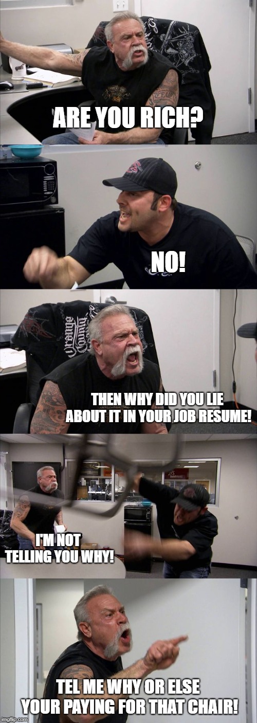 job resume | ARE YOU RICH? NO! THEN WHY DID YOU LIE ABOUT IT IN YOUR JOB RESUME! I'M NOT TELLING YOU WHY! TEL ME WHY OR ELSE YOUR PAYING FOR THAT CHAIR! | image tagged in memes,american chopper argument | made w/ Imgflip meme maker