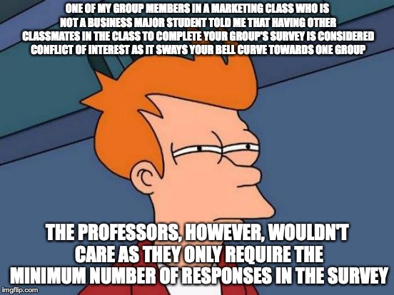 Conflict of Interest in Marketing Classes | ONE OF MY GROUP MEMBERS IN A MARKETING CLASS WHO IS NOT A BUSINESS MAJOR STUDENT TOLD ME THAT HAVING OTHER CLASSMATES IN THE CLASS TO COMPLETE YOUR GROUP'S SURVEY IS CONSIDERED CONFLICT OF INTEREST AS IT SWAYS YOUR BELL CURVE TOWARDS ONE GROUP; THE PROFESSORS, HOWEVER, WOULDN'T CARE AS THEY ONLY REQUIRE THE MINIMUM NUMBER OF RESPONSES IN THE SURVEY | image tagged in memes,futurama fry,conflict of interest,college | made w/ Imgflip meme maker