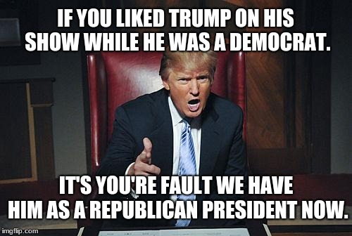 Feed a monster's ego, get a bigger monster. | IF YOU LIKED TRUMP ON HIS SHOW WHILE HE WAS A DEMOCRAT. IT'S YOU'RE FAULT WE HAVE HIM AS A REPUBLICAN PRESIDENT NOW. | image tagged in donald trump you're fired,memes,american politics,hypocrisy,partisanship,ego | made w/ Imgflip meme maker