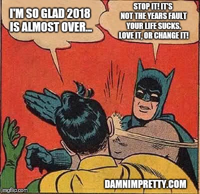 Batman Slapping Robin | I'M SO GLAD 2018 IS ALMOST OVER... STOP IT! IT'S NOT THE YEARS FAULT YOUR LIFE SUCKS. LOVE IT, OR CHANGE IT! DAMNIMPRETTY.COM | image tagged in memes,batman slapping robin | made w/ Imgflip meme maker