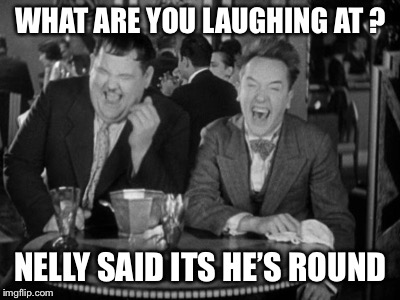 Laurel Hardy laught | WHAT ARE YOU LAUGHING AT ? NELLY SAID ITS HE’S ROUND | image tagged in laurel hardy laught | made w/ Imgflip meme maker