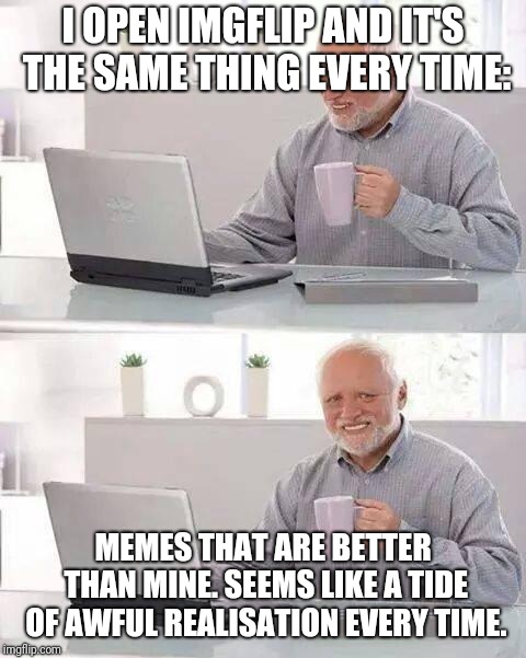 Hide the Pain Harold Meme | I OPEN IMGFLIP AND IT'S THE SAME THING EVERY TIME:; MEMES THAT ARE BETTER THAN MINE. SEEMS LIKE A TIDE OF AWFUL REALISATION EVERY TIME. | image tagged in memes,hide the pain harold,funny,latest,funny memes | made w/ Imgflip meme maker