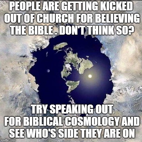 Biblical Cosmology | PEOPLE ARE GETTING KICKED OUT OF CHURCH FOR BELIEVING THE BIBLE . DON'T THINK SO? TRY SPEAKING OUT FOR BIBLICAL COSMOLOGY AND SEE WHO'S SIDE THEY ARE ON | image tagged in flat earth | made w/ Imgflip meme maker
