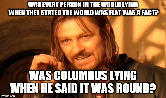 One Does Not Simply Meme | WAS EVERY PERSON IN THE WORLD LYING WHEN THEY STATED THE WORLD WAS FLAT WAS A FACT? WAS COLUMBUS LYING WHEN HE SAID IT WAS ROUND? | image tagged in memes,one does not simply | made w/ Imgflip meme maker