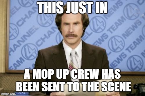 Ron Burgundy Meme | THIS JUST IN A MOP UP CREW HAS BEEN SENT TO THE SCENE | image tagged in memes,ron burgundy | made w/ Imgflip meme maker