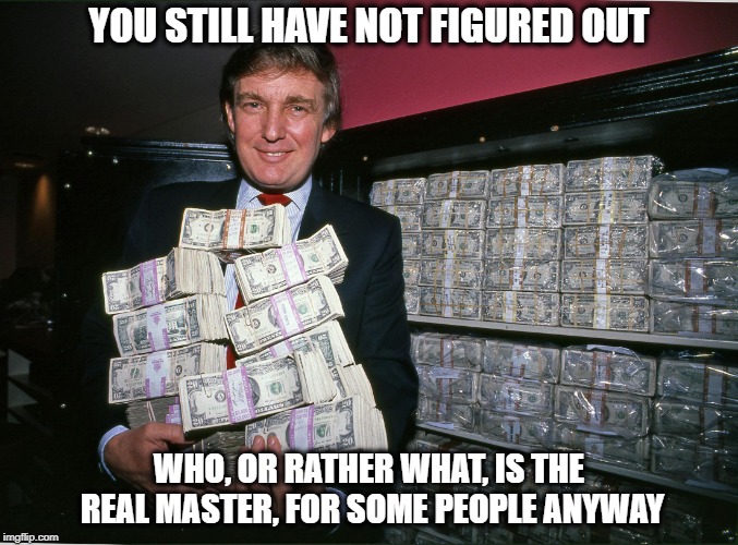 Trump cash billions | YOU STILL HAVE NOT FIGURED OUT WHO, OR RATHER WHAT, IS THE REAL MASTER, FOR SOME PEOPLE ANYWAY | image tagged in trump cash billions | made w/ Imgflip meme maker