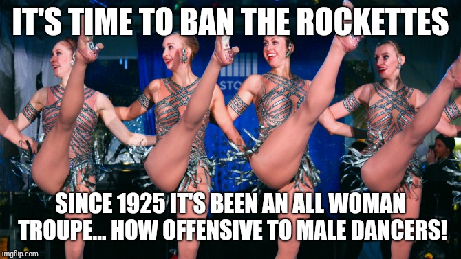 Rockettes | IT'S TIME TO BAN THE ROCKETTES; SINCE 1925 IT'S BEEN AN ALL WOMAN TROUPE... HOW OFFENSIVE TO MALE DANCERS! | image tagged in rockettes | made w/ Imgflip meme maker