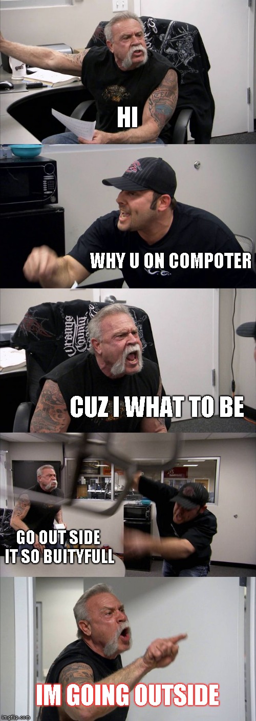 American Chopper Argument | HI; WHY U ON COMPOTER; CUZ I WHAT TO BE; GO OUT SIDE IT SO BUITYFULL; IM GOING OUTSIDE | image tagged in memes,american chopper argument | made w/ Imgflip meme maker