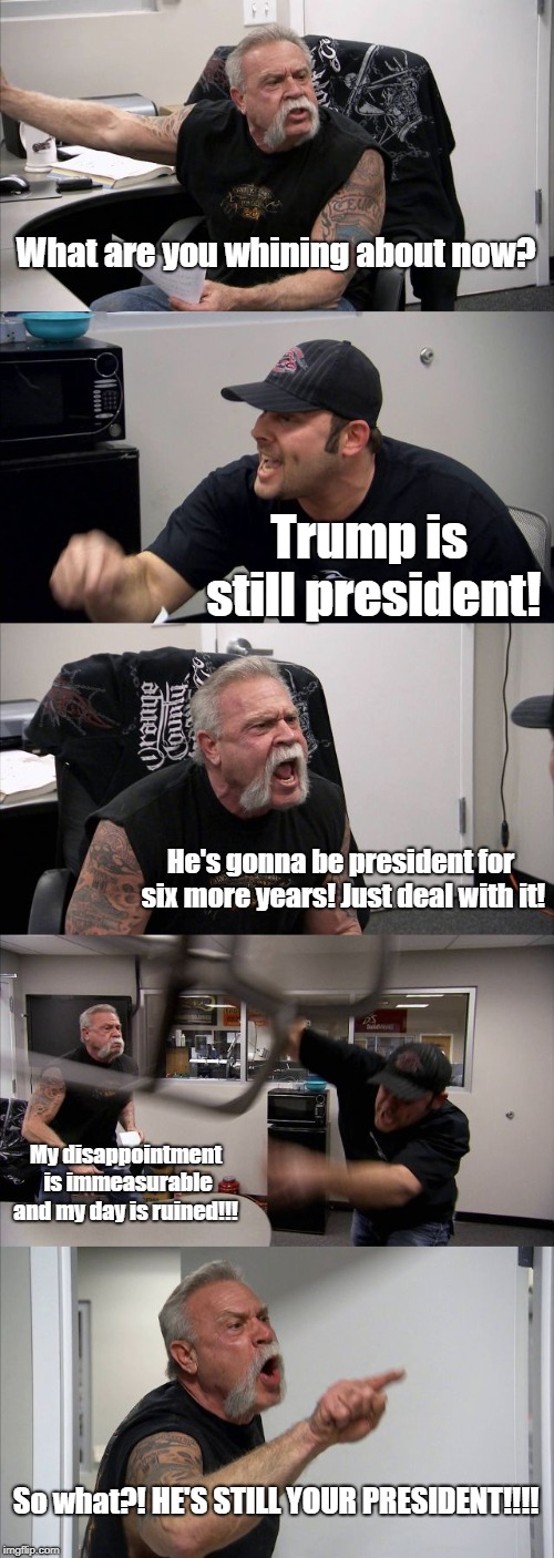 You'll end up killing yourself from the stress if you keep up the hate! | What are you whining about now? Trump is still president! He's gonna be president for six more years! Just deal with it! My disappointment is immeasurable and my day is ruined!!! So what?! HE'S STILL YOUR PRESIDENT!!!! | image tagged in memes,american chopper argument,never trump,still your president | made w/ Imgflip meme maker