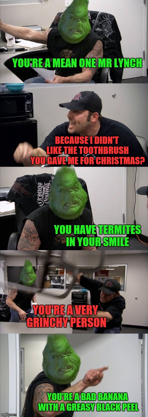 How The Grinch Stole Christmas Week Dec 9th - Dec 14th (A 44colt event) | YOU'RE A MEAN ONE MR LYNCH; BECAUSE I DIDN'T LIKE THE TOOTHBRUSH YOU GAVE ME FOR CHRISTMAS? YOU HAVE TERMITES IN YOUR SMILE; YOU'RE A VERY GRINCHY PERSON; YOU'RE A BAD BANANA WITH A GREASY BLACK PEEL | image tagged in memes,funny,american chopper argument,how the grinch stole christmas week,grinch,44colt | made w/ Imgflip meme maker