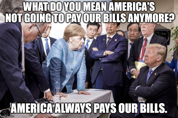 How these countries afford all their socialist programs. America pays. | WHAT DO YOU MEAN AMERICA'S NOT GOING TO PAY OUR BILLS ANYMORE? AMERICA ALWAYS PAYS OUR BILLS. | image tagged in trump merkle | made w/ Imgflip meme maker