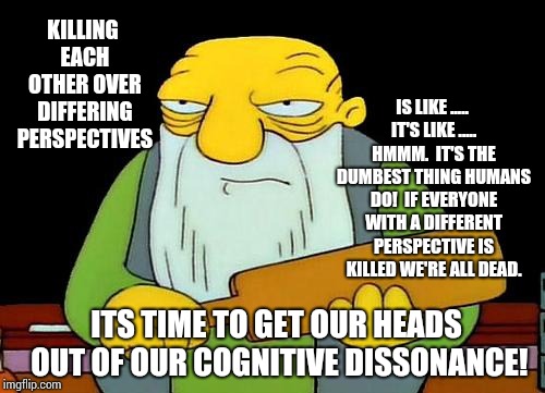 We Are All Idiots.   | KILLING EACH OTHER OVER DIFFERING PERSPECTIVES; IS LIKE ..... IT'S LIKE ..... HMMM.  IT'S THE DUMBEST THING HUMANS DO!  IF EVERYONE WITH A DIFFERENT PERSPECTIVE IS KILLED WE'RE ALL DEAD. ITS TIME TO GET OUR HEADS OUT OF OUR COGNITIVE DISSONANCE! | image tagged in memes,that's a paddlin',meme,book of idiots,idiots,intelligence | made w/ Imgflip meme maker
