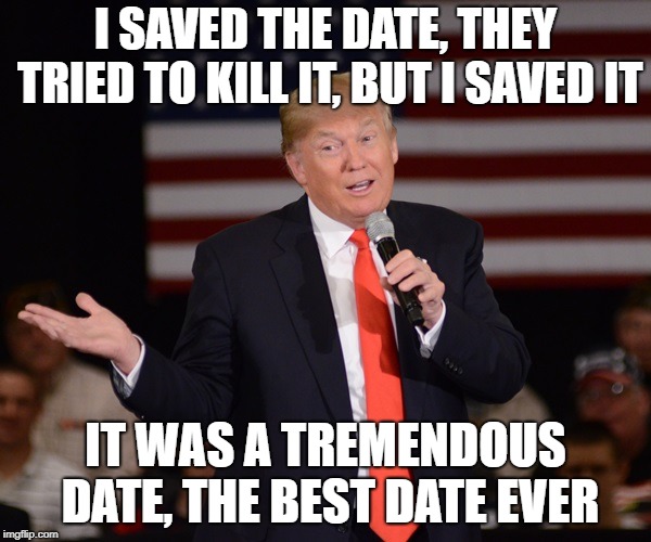 trump talks | I SAVED THE DATE, THEY TRIED TO KILL IT, BUT I SAVED IT; IT WAS A TREMENDOUS DATE, THE BEST DATE EVER | image tagged in trump talks | made w/ Imgflip meme maker