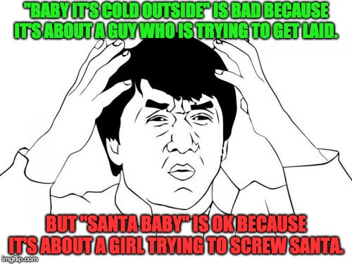 Jackie Chan WTF | "BABY IT'S COLD OUTSIDE" IS BAD BECAUSE IT'S ABOUT A GUY WHO IS TRYING TO GET LAID. BUT "SANTA BABY" IS OK BECAUSE IT'S ABOUT A GIRL TRYING TO SCREW SANTA. | image tagged in memes,jackie chan wtf | made w/ Imgflip meme maker