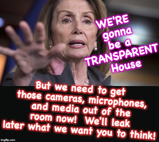 WE'RE gonna be a TRANSPARENT  House; But we need to get those cameras, microphones, and media out of the room now!  We'll leak later what we want you to think! | image tagged in nancy pelosi,phony | made w/ Imgflip meme maker