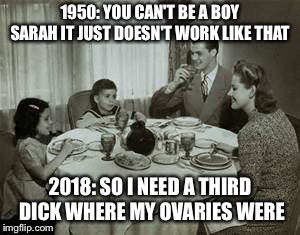 1950 Family Meal | 1950: YOU CAN'T BE A BOY SARAH IT JUST DOESN'T WORK LIKE THAT; 2018: SO I NEED A THIRD DICK WHERE MY OVARIES WERE | image tagged in 1950 family meal | made w/ Imgflip meme maker