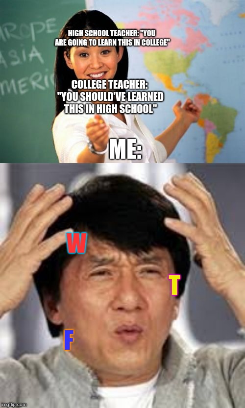 Don't you hate when that happens? | HIGH SCHOOL TEACHER: "YOU ARE GOING TO LEARN THIS IN COLLEGE"; COLLEGE TEACHER: "YOU SHOULD'VE LEARNED THIS IN HIGH SCHOOL"; ME:; W; T; F | image tagged in memes,unhelpful high school teacher,jackie chan wtf,college | made w/ Imgflip meme maker