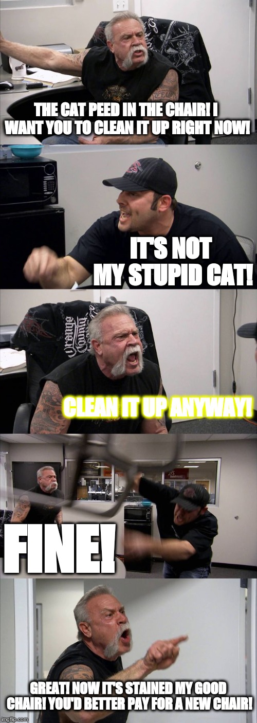 American Chopper Argument Meme | THE CAT PEED IN THE CHAIR!
I WANT YOU TO CLEAN IT UP RIGHT NOW! IT'S NOT MY STUPID CAT! CLEAN IT UP ANYWAY! FINE! GREAT! NOW IT'S STAINED MY GOOD CHAIR! YOU'D BETTER PAY FOR A NEW CHAIR! | image tagged in memes,american chopper argument | made w/ Imgflip meme maker