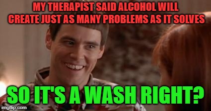 Lloyd-So there's a chance | MY THERAPIST SAID ALCOHOL WILL CREATE JUST AS MANY PROBLEMS AS IT SOLVES; SO IT'S A WASH RIGHT? | image tagged in lloyd-so there's a chance | made w/ Imgflip meme maker