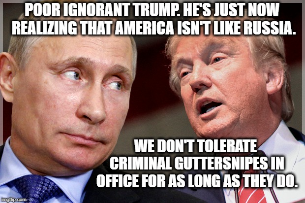Uh Oh Spaghettios! | POOR IGNORANT TRUMP. HE'S JUST NOW REALIZING THAT AMERICA ISN'T LIKE RUSSIA. WE DON'T TOLERATE CRIMINAL GUTTERSNIPES IN OFFICE FOR AS LONG AS THEY DO. | image tagged in donald trump,putin,felony,traitor,treason,criminal | made w/ Imgflip meme maker