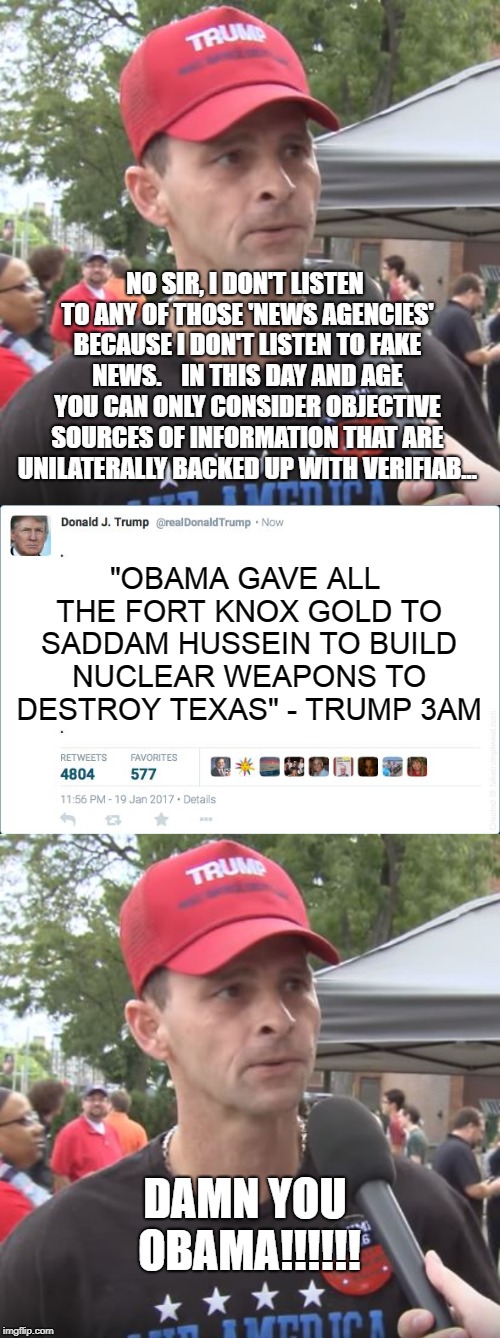 This is effectively the conversation I've had with atleast 6 imgflip users this month | NO SIR, I DON'T LISTEN TO ANY OF THOSE 'NEWS AGENCIES' BECAUSE I DON'T LISTEN TO FAKE NEWS.    IN THIS DAY AND AGE YOU CAN ONLY CONSIDER OBJECTIVE SOURCES OF INFORMATION THAT ARE UNILATERALLY BACKED UP WITH VERIFIAB... "OBAMA GAVE ALL THE FORT KNOX GOLD TO SADDAM HUSSEIN TO BUILD NUCLEAR WEAPONS TO DESTROY TEXAS" - TRUMP 3AM; DAMN YOU OBAMA!!!!!! | image tagged in trump supporter,blank trump tweet | made w/ Imgflip meme maker
