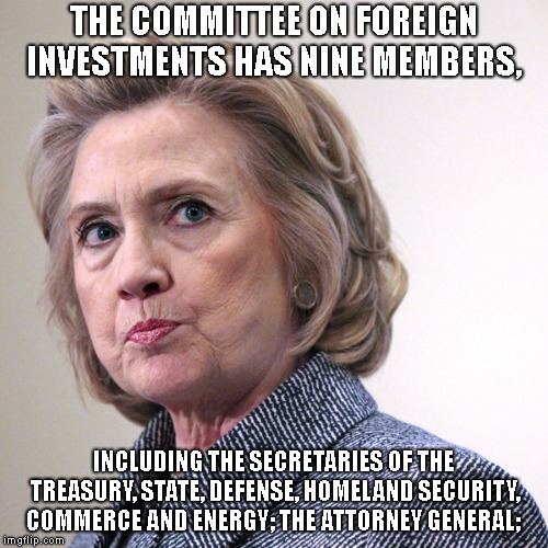 hillary clinton pissed | THE COMMITTEE ON FOREIGN INVESTMENTS HAS NINE MEMBERS, INCLUDING THE SECRETARIES OF THE TREASURY, STATE, DEFENSE, HOMELAND SECURITY, COMMERC | image tagged in hillary clinton pissed | made w/ Imgflip meme maker