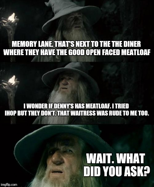 Confused Gandalf Meme | MEMORY LANE. THAT'S NEXT TO THE THE DINER WHERE THEY HAVE THE GOOD OPEN FACED MEATLOAF I WONDER IF DENNY'S HAS MEATLOAF. I TRIED IHOP BUT TH | image tagged in memes,confused gandalf | made w/ Imgflip meme maker