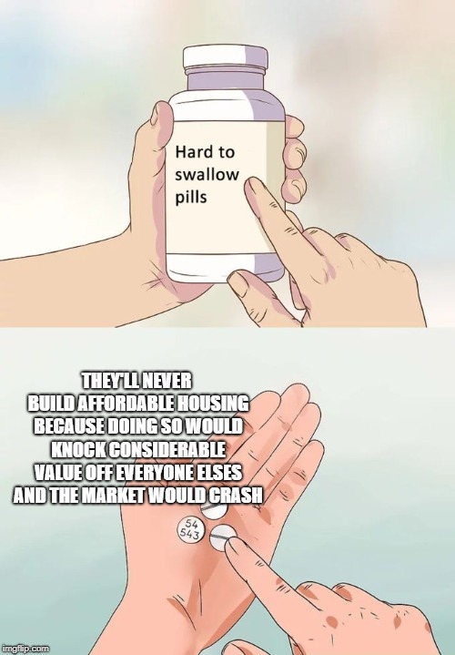 Hard To Swallow Pills Meme | THEY'LL NEVER BUILD AFFORDABLE HOUSING BECAUSE DOING SO WOULD KNOCK CONSIDERABLE VALUE OFF EVERYONE ELSES AND THE MARKET WOULD CRASH | image tagged in memes,hard to swallow pills | made w/ Imgflip meme maker