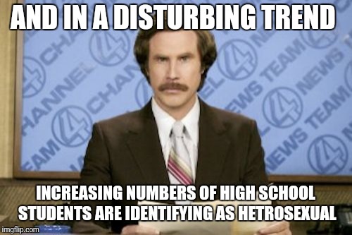 Ron Burgundy | AND IN A DISTURBING TREND; INCREASING NUMBERS OF HIGH SCHOOL STUDENTS ARE IDENTIFYING AS HETROSEXUAL | image tagged in memes,ron burgundy | made w/ Imgflip meme maker