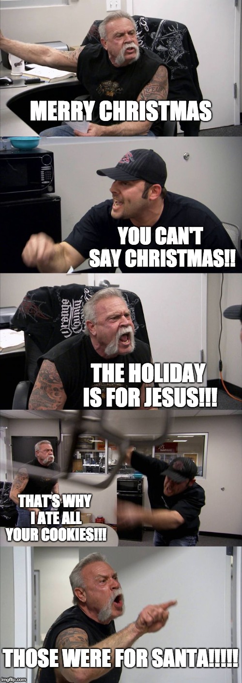 American Chopper Argument Meme | MERRY CHRISTMAS; YOU CAN'T SAY CHRISTMAS!! THE HOLIDAY IS FOR JESUS!!! THAT'S WHY I ATE ALL YOUR COOKIES!!! THOSE WERE FOR SANTA!!!!! | image tagged in memes,american chopper argument | made w/ Imgflip meme maker