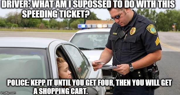 Police | DRIVER: WHAT AM I SUPOSSED TO DO WITH THIS SPEEDING TICKET? POLICE: KEPP IT UNTIL YOU GET FOUR, THEN YOU WILL GET A SHOPPING CART. | image tagged in police,funny,fail,car,funny memes,memes | made w/ Imgflip meme maker